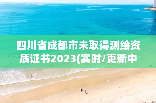 四川省成都市未取得测绘资质证书2023(实时/更新中)