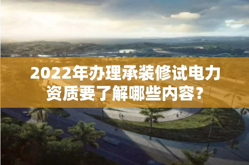 2022年办理承装修试电力资质要了解哪些内容？
