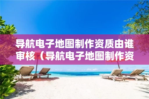 导航电子地图制作资质由谁审核（导航电子地图制作资质由谁审核的）