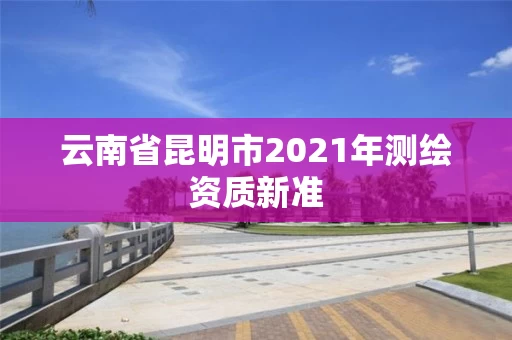 云南省昆明市2021年测绘资质新准