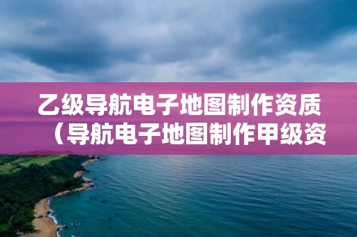 乙级导航电子地图制作资质（导航电子地图制作甲级资质）