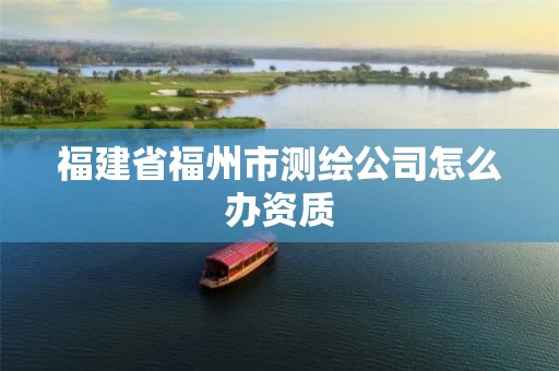 福建省福州市测绘公司怎么办资质 福建省福州市测绘公司怎么办资质