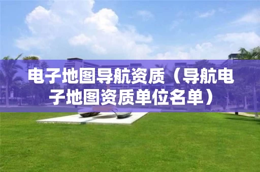 电子地图导航资质（导航电子地图资质单位名单）