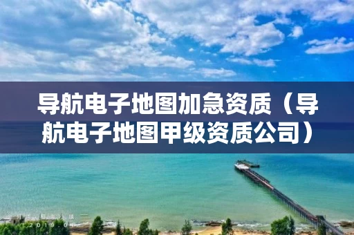 导航电子地图加急资质（导航电子地图甲级资质公司）
