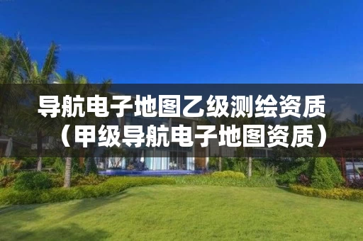 导航电子地图乙级测绘资质（甲级导航电子地图资质）
