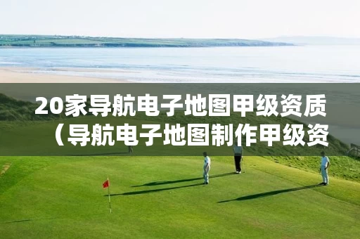 20家导航电子地图甲级资质（导航电子地图制作甲级资质名单）
