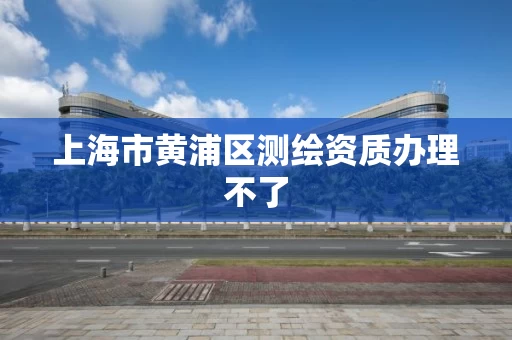 上海市黄浦区测绘资质办理不了