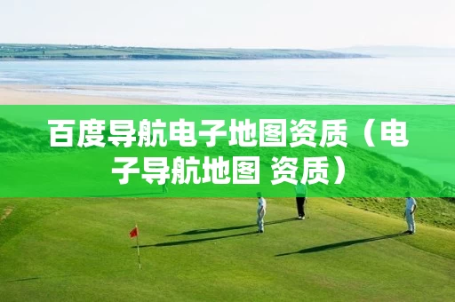 百度导航电子地图资质（电子导航地图 资质）