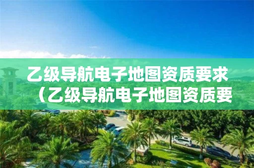 乙级导航电子地图资质要求（乙级导航电子地图资质要求多少）