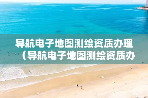 导航电子地图测绘资质办理（导航电子地图测绘资质办理流程）