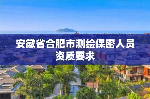 安徽省合肥市测绘保密人员资质要求 安徽省合肥市测绘保密人员资质要求