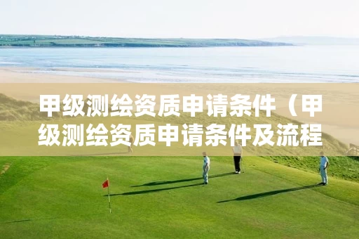 甲级测绘资质申请条件（甲级测绘资质申请条件及流程）