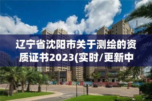 辽宁省沈阳市关于测绘的资质证书2023(实时/更新中)