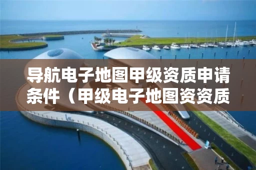 导航电子地图甲级资质申请条件（甲级电子地图资资质）