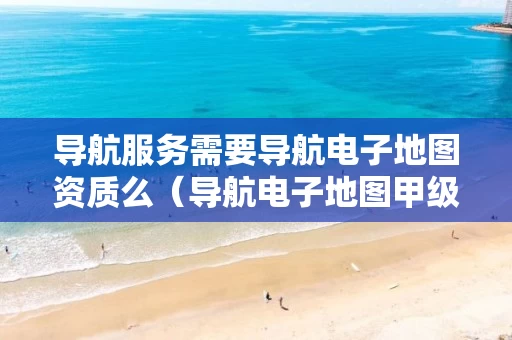 导航服务需要导航电子地图资质么（导航电子地图甲级资质要求）