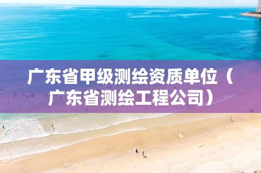 广东省甲级测绘资质单位（广东省测绘工程公司）