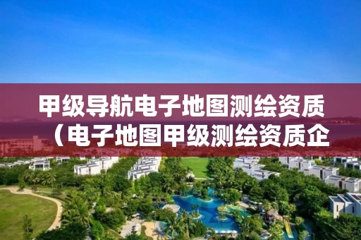甲级导航电子地图测绘资质（电子地图甲级测绘资质企业）