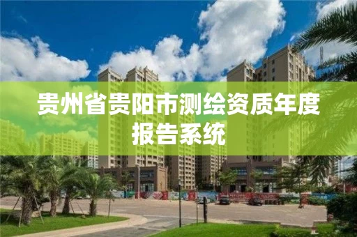 贵州省贵阳市测绘资质年度报告系统 贵州省贵阳市测绘资质年度报告系统