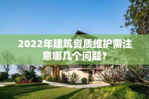 2022年建筑资质维护需注意哪几个问题？