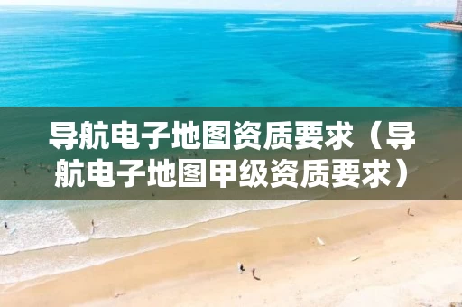 导航电子地图资质要求（导航电子地图甲级资质要求）