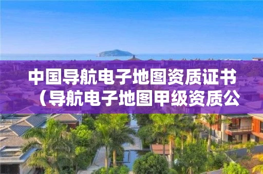 中国导航电子地图资质证书（导航电子地图甲级资质公司）
