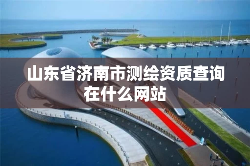 山东省济南市测绘资质查询在什么网站 山东省济南市测绘资质查询在什么网站