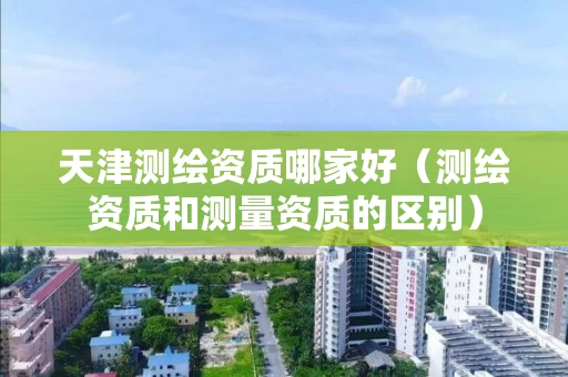 天津测绘资质哪家好（测绘资质和测量资质的区别）