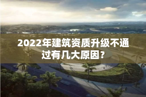 2022年建筑资质升级不通过有几大原因？