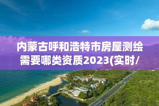 内蒙古呼和浩特市房屋测绘需要哪类资质2023(实时/更新中)