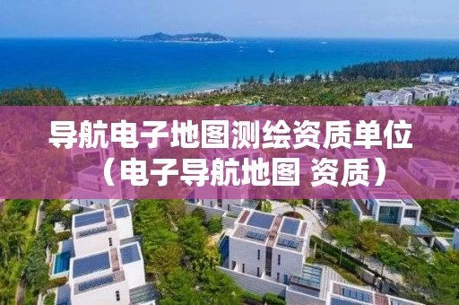 导航电子地图测绘资质单位（电子导航地图 资质）