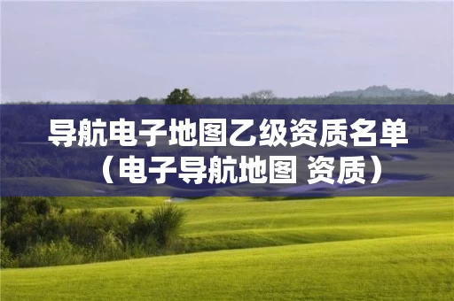 导航电子地图乙级资质名单（电子导航地图 资质）