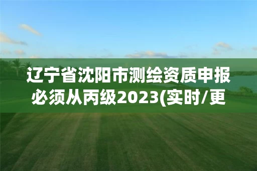 辽宁省沈阳市测绘资质申报必须从丙级2023(实时/更新中)
