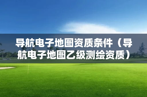 导航电子地图资质条件（导航电子地图乙级测绘资质）