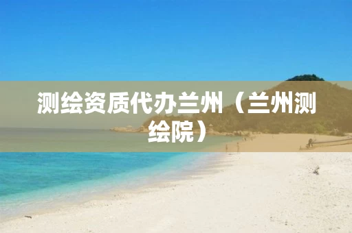 测绘资质代办兰州(兰州测绘院) 测绘资质代办兰州(兰州测绘院)