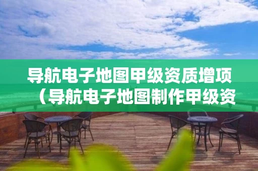 导航电子地图甲级资质增项（导航电子地图制作甲级资质名单）