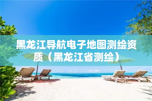 黑龙江导航电子地图测绘资质（黑龙江省测绘）