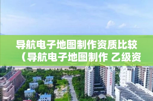 导航电子地图制作资质比较（导航电子地图制作 乙级资质）
