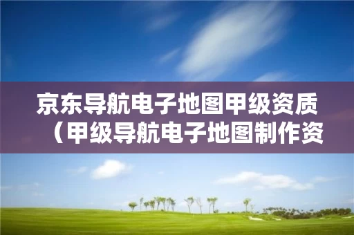 京东导航电子地图甲级资质（甲级导航电子地图制作资质）