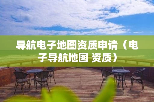 导航电子地图资质申请（电子导航地图 资质）