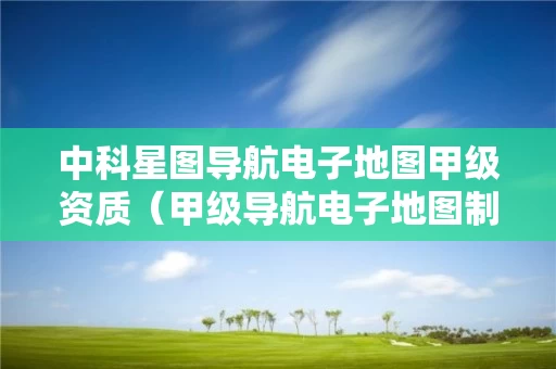 中科星图导航电子地图甲级资质（甲级导航电子地图制作资质）