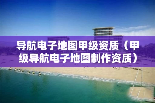 导航电子地图甲级资质（甲级导航电子地图制作资质）