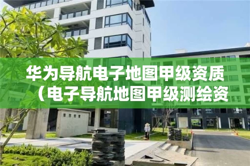 华为导航电子地图甲级资质（电子导航地图甲级测绘资质）