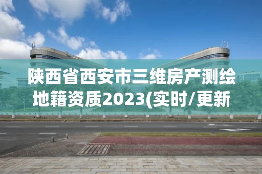 陕西省西安市三维房产测绘地籍资质2023(实时/更新中) 陕西省西安市三维房产测绘地籍资质2023(实时/更新中)