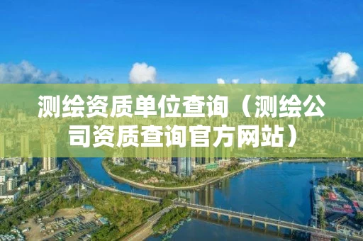 测绘资质单位查询（测绘公司资质查询官方网站）