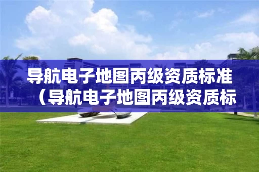 导航电子地图丙级资质标准（导航电子地图丙级资质标准是多少）
