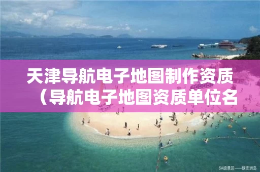 天津导航电子地图制作资质（导航电子地图资质单位名单）