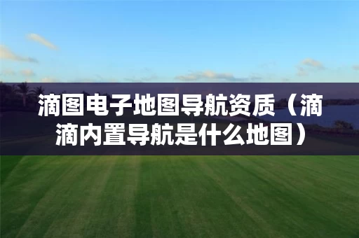 滴图电子地图导航资质（滴滴内置导航是什么地图）