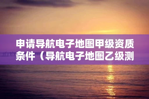 申请导航电子地图甲级资质条件（导航电子地图乙级测绘资质）