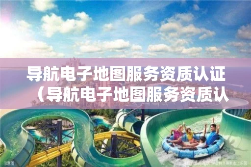 导航电子地图服务资质认证（导航电子地图服务资质认证怎么弄）