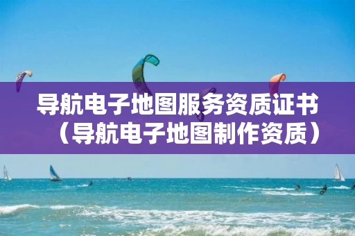 导航电子地图服务资质证书（导航电子地图制作资质）